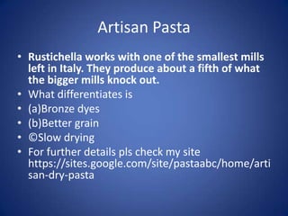Artisan Pasta
• Rustichella works with one of the smallest mills
left in Italy. They produce about a fifth of what
the bigger mills knock out.
• What differentiates is
• (a)Bronze dyes
• (b)Better grain
• ©Slow drying
• For further details pls check my site
https://sites.google.com/site/pastaabc/home/arti
san-dry-pasta
 