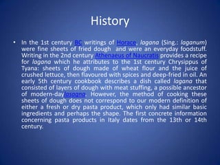 History
• In the 1st century BC writings of Horace, lagana (Sing.: laganum)
were fine sheets of fried dough and were an everyday foodstuff.
Writing in the 2nd century Athenaeus of Naucratis provides a recipe
for lagana which he attributes to the 1st century Chrysippus of
Tyana: sheets of dough made of wheat flour and the juice of
crushed lettuce, then flavoured with spices and deep-fried in oil. An
early 5th century cookbook describes a dish called lagana that
consisted of layers of dough with meat stuffing, a possible ancestor
of modern-daylasagna. However, the method of cooking these
sheets of dough does not correspond to our modern definition of
either a fresh or dry pasta product, which only had similar basic
ingredients and perhaps the shape. The first concrete information
concerning pasta products in Italy dates from the 13th or 14th
century.
 