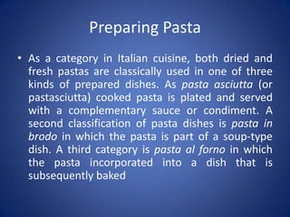 Preparing Pasta
• As a category in Italian cuisine, both dried and
fresh pastas are classically used in one of three
kinds of prepared dishes. As pasta asciutta (or
pastasciutta) cooked pasta is plated and served
with a complementary sauce or condiment. A
second classification of pasta dishes is pasta in
brodo in which the pasta is part of a soup-type
dish. A third category is pasta al forno in which
the pasta incorporated into a dish that is
subsequently baked
 