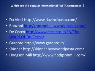 Which are the popular international PASTA companies ?
• Da Vinci http://www.davincipasta.com/
• Ronzoni http://ronzoni.newworldpasta.com/
• De Cecco http://www.dececco.it/EN/The-
World-Of-De-Cecco/
• Granoro http://www.granoro.it/
• Skinner http://skinner.newworldpasta.com/
• Hodgson Mill http://www.hodgsonmill.com/
 