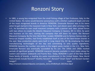 Ronzoni Story
• In 1881, a young boy emigrated from the small fishing village of San Fruttuoso, Italy, to the
United States. His name would become synonymous with a kitchen cupboard staple and one
of the most recognized brands in America: RONZONI. Emanuele Ronzoni was in his teens
when he got started in the macaroni trade in New York. Just eleven years after arriving in the
U.S., he launched his own small macaroni company with a partner and, later, joined forces
with two others to create the Atlantic Macaroni Company in Queens, NY. In 1915, he went
into business on his own, starting the company that still bears his name, the Ronzoni
Macaroni Company. By the time World War I ended, RONZONI and its famous Genoa-style, or
fancy-cut shaped noodles, had firmly established itself as one of the best-known brands in
the east. New production plants were built in Long Island City, NY. By employing the latest
manufacturing technologies of the day and committing to only quality ingredients,
RONZONI became the number one pasta in the largest pasta market in the U.S., New York.
Emanuele Ronzoni was eventually succeeded by his son. The 1950s and 1960s marked
periods of significant growth. RONZONI macaroni became available in most states along the
eastern and western seaboards and Puerto Rico. Today, RONZONI is part of the New World
Pasta family of brands, a leading dry pasta manufacturer in the United States. New World
Pasta brands include Ronzoni® Healthy Harvest®, Ronzoni® Smart Taste® and Ronzoni Garden
Delight®. - See more at:
http://ronzoni.newworldpasta.com/pasta_story.cfm#sthash.2kE1ltwJ.dpuf
 