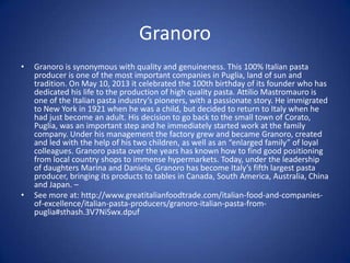 Granoro
• Granoro is synonymous with quality and genuineness. This 100% Italian pasta
producer is one of the most important companies in Puglia, land of sun and
tradition. On May 10, 2013 it celebrated the 100th birthday of its founder who has
dedicated his life to the production of high quality pasta. Attilio Mastromauro is
one of the Italian pasta industry’s pioneers, with a passionate story. He immigrated
to New York in 1921 when he was a child, but decided to return to Italy when he
had just become an adult. His decision to go back to the small town of Corato,
Puglia, was an important step and he immediately started work at the family
company. Under his management the factory grew and became Granoro, created
and led with the help of his two children, as well as an “enlarged family” of loyal
colleagues. Granoro pasta over the years has known how to find good positioning
from local country shops to immense hypermarkets. Today, under the leadership
of daughters Marina and Daniela, Granoro has become Italy’s fifth largest pasta
producer, bringing its products to tables in Canada, South America, Australia, China
and Japan. –
• See more at: http://www.greatitalianfoodtrade.com/italian-food-and-companies-
of-excellence/italian-pasta-producers/granoro-italian-pasta-from-
puglia#sthash.3V7NiSwx.dpuf
 