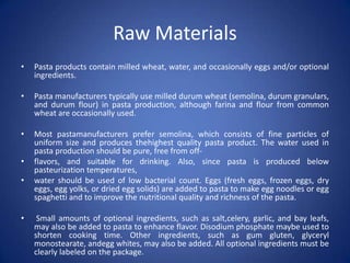 Raw Materials
• Pasta products contain milled wheat, water, and occasionally eggs and/or optional
ingredients.
• Pasta manufacturers typically use milled durum wheat (semolina, durum granulars,
and durum flour) in pasta production, although farina and flour from common
wheat are occasionally used.
• Most pastamanufacturers prefer semolina, which consists of fine particles of
uniform size and produces thehighest quality pasta product. The water used in
pasta production should be pure, free from off-
• flavors, and suitable for drinking. Also, since pasta is produced below
pasteurization temperatures,
• water should be used of low bacterial count. Eggs (fresh eggs, frozen eggs, dry
eggs, egg yolks, or dried egg solids) are added to pasta to make egg noodles or egg
spaghetti and to improve the nutritional quality and richness of the pasta.
• Small amounts of optional ingredients, such as salt,celery, garlic, and bay leafs,
may also be added to pasta to enhance flavor. Disodium phosphate maybe used to
shorten cooking time. Other ingredients, such as gum gluten, glyceryl
monostearate, andegg whites, may also be added. All optional ingredients must be
clearly labeled on the package.
 