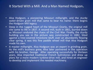 It Started With a Mill. And a Man Named Hodgson.
• Alva Hodgson, a pioneering Missouri millwright, and the sturdy
water-driven grain mill that came to bear his name: there begins
the Hodgson Mill legacy.
• Deep in the rugged heart of the Missouri Ozarks, the original mill
site came to life in 1837. A second mill, built in 1861, burned down
as Missouri endured the chaos of the Civil War. Finally, the sturdy
building you see in the picture was constructed in 1882. Sited
against a tree-covered limestone bluff, over an abundantly flowing
clear spring, it was this fine paddle wheel mill that Alva Hodgson
made his own.
• A master millwright, Alva Hodgson was an expert in grinding grain.
As the mill's business grew, Alva later partnered in the operation
with his brother, George. After operating successfully for thirteen
years, Alva imported traditional French buhrstones and drew up
plans for a more modern turbine-drive mill, and hired an engineer
to develop and implement the needed machinery.
 