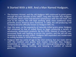 It Started With a Mill. And a Man Named Hodgson.
• The business thrived, and the old Hodgson Mill continued to grind grains
through the early decades of the 1900’s, long after founder Alva Hodgson
had passed. Alva’s name had become synonymous with the mill itself, and
true to his nature, the mill kept working while most traditional stone
gristmills across America were shuttered. In 1969, the still-producing mill
company became officially known as Hodgson Mill, Inc.
• Over the years, as the popularity of naturally milled grains grew, Hodgson
Mill enhanced its line of milled flours to begin producing a variety of
wholesome, whole-grain products. By the 1970s, interest in natural, non-
processed foods was heating up across the country, and the old mill was
straining to keep up with orders. Hodgson Mill expanded and modernized
its milling facilities in 1976 to keep pace.
• Hodgson Mill has come of age in the 21st century, but our roots still lie
with the tradition and quality that master millwright Alva Hodgson
established so many years ago. We're still stone-grinding grains, taking
away nothing, adding nothing, and keeping a tradition of natural
goodness.
 