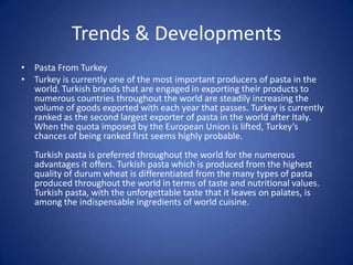 Trends & Developments
• Pasta From Turkey
• Turkey is currently one of the most important producers of pasta in the
world. Turkish brands that are engaged in exporting their products to
numerous countries throughout the world are steadily increasing the
volume of goods exported with each year that passes. Turkey is currently
ranked as the second largest exporter of pasta in the world after Italy.
When the quota imposed by the European Union is lifted, Turkey’s
chances of being ranked first seems highly probable.
Turkish pasta is preferred throughout the world for the numerous
advantages it offers. Turkish pasta which is produced from the highest
quality of durum wheat is differentiated from the many types of pasta
produced throughout the world in terms of taste and nutritional values.
Turkish pasta, with the unforgettable taste that it leaves on palates, is
among the indispensable ingredients of world cuisine.
 