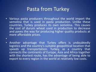 Pasta from Turkey
• Various pasta producers throughout the world import the
semolina that is used in pasta production. Unlike these
countries, Turkey produces its own semolina. This causes
the cost of durum wheat used in production to decrease
and paves the way for producing higher quality products at
more affordable prices.
•
• Another advantage that Turkey offers is undoubtedly
logistics and the country’s suitable geopolitical location that
speeds up transportation. Turkey, as a country that
connects the continents of Europe, Asia and Africa together
with the shortest route, has the advantage of being able to
export to every region in the world at relatively low costs.
 