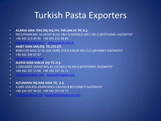 Turkish Pasta Exporters
• ACARSA GIDA TEKS.İNŞ.TAŞ.İTH. İHR.SAN.VE TİC.A.Ş.
• İNCİLİPINAR MH. M.AKSOY BULV. F&H İŞ MERKEZİ KAT:5 NO:2 ŞEHİTKAMİL GAZİANTEP
• +90 342 215 45 95 +90 342 215 38 85
• acarsa@acarsa.com.tr www.acarsa.com.tr
• AKSET GIDA SAN.DIŞ. TİC.LTD.ŞTİ.
• BİNEVLER MAH.22 NL.SOK.EMRE SİTESİ B BLOK NO:51/3 ŞAHİNBEY GAZİANTEP
• +90 342 339 97 87
• info@aksetgida.com
• ALESTA GIDA SAN.VE DIŞ TİC.A.Ş.
• 1.ORGANİZE SANAYİ BÖL.81116 NOLU SK.NO:4 ŞEHİTKAMİL GAZİANTEP
• +90 342 337 13 00 +90 342 337 25 71
• info@alestagida.com www.alestagida.com
•
• ALTUNKAYA İNŞ.NAK.GIDA TİC. A.Ş.
• 4.ORG.SAN.BÖL.83409 NOLU CAD.NO:8 BEYLERBEYİ GAZİANTEP
• +90 324 237 44 33 +90 342 357 03 77
• info@altunkaya.net www.altunkayagroup.com
 
