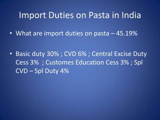 Import Duties on Pasta in India
• What are import duties on pasta – 45.19%
• Basic duty 30% ; CVD 6% ; Central Excise Duty
Cess 3% ; Customes Education Cess 3% ; Spl
CVD – Spl Duty 4%
 