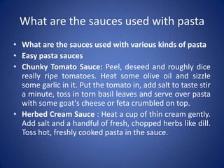What are the sauces used with pasta
• What are the sauces used with various kinds of pasta
• Easy pasta sauces
• Chunky Tomato Sauce: Peel, deseed and roughly dice
really ripe tomatoes. Heat some olive oil and sizzle
some garlic in it. Put the tomato in, add salt to taste stir
a minute, toss in torn basil leaves and serve over pasta
with some goat's cheese or feta crumbled on top.
• Herbed Cream Sauce : Heat a cup of thin cream gently.
Add salt and a handful of fresh, chopped herbs like dill.
Toss hot, freshly cooked pasta in the sauce.
 