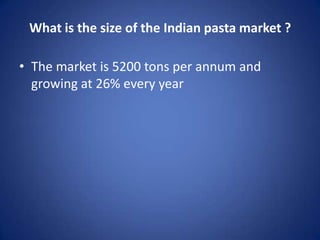 What is the size of the Indian pasta market ?
• The market is 5200 tons per annum and
growing at 26% every year
 