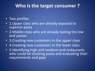 Who is the target consumer ?
• Two profiles
• 1.Upper class who are already exposed to
superior pasta
• 2.Middle class who are already tasting the low
end pastas
• 3.Creating new customers in the upper class
• 4.Creating new customers in the lower class
• 5.Identifying high and medium end restaurants
who could be stocking pasta and evaluating their
requirements and gaps
 