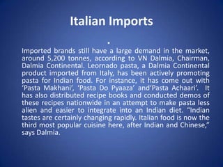 Italian Imports
•
Imported brands still have a large demand in the market,
around 5,200 tonnes, according to VN Dalmia, Chairman,
Dalmia Continental. Leornado pasta, a Dalmia Continental
product imported from Italy, has been actively promoting
pasta for Indian food. For instance, it has come out with
‘Pasta Makhani’, ‘Pasta Do Pyaaza’ and‘Pasta Achaari’. It
has also distributed recipe books and conducted demos of
these recipes nationwide in an attempt to make pasta less
alien and easier to integrate into an Indian diet. “Indian
tastes are certainly changing rapidly. Italian food is now the
third most popular cuisine here, after Indian and Chinese,”
says Dalmia.
 