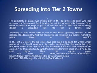 Spreading Into Tier 2 Towns
•
The popularity of pastas was initially only in the big towns and cities who had
access to the foreign food. But following the trail led by players like Domino’s Pizza,
which introduced its range of pastas in over 56 cities in 2009, the Italian stringy
delight is spreading fast into tier 2 towns now.
According to Jain, dried pasta is one of the fastest growing products in the
packaged foods category. And this popularity has given rise to a parallel market for
pasta sauces in the country.
In the last 2-3 years, the big cities have also seen a demand for whole wheat
pastas with the health conscious city dweller realizing that the maida that goes
into most pastas made in India isn’t the healthiest of options. And companies are
cashing in on this opportunity, with this healthy alternative being priced 70-80 per
cent higher than the regular pasta.
- See more at: http://www.businessworld.in/news/after-
hours/lifestyle/italy%E2%80%99s-little-strings-invade-indian-
kitchens/1162004/page-1.html#sthash.jZswIPwD.dpuf
 