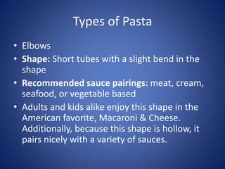 Types of Pasta
• Elbows
• Shape: Short tubes with a slight bend in the
shape
• Recommended sauce pairings: meat, cream,
seafood, or vegetable based
• Adults and kids alike enjoy this shape in the
American favorite, Macaroni & Cheese.
Additionally, because this shape is hollow, it
pairs nicely with a variety of sauces.
 