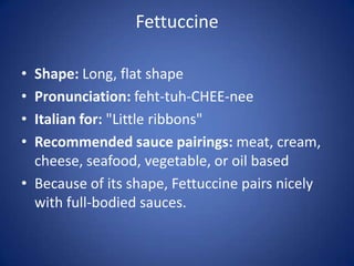Fettuccine
• Shape: Long, flat shape
• Pronunciation: feht-tuh-CHEE-nee
• Italian for: "Little ribbons"
• Recommended sauce pairings: meat, cream,
cheese, seafood, vegetable, or oil based
• Because of its shape, Fettuccine pairs nicely
with full-bodied sauces.
 