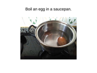Boil an egg in a saucepan.
 