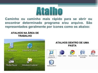 Caminho ou caminho mais rápido para se abrir ou encontrar determinado programa e/ou arquivo. São representados geralmente por ícones como os abaixo: ATALHOS NA ÁREA DE TRABALHO ATALHOS DENTRO DE UMA PASTA 