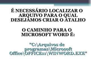 É NECESSÁRIO LOCALIZAR O ARQUIVO PARA O QUAL DESEJAMOS CRIAR O ATALHO O CAMINHO PARA O MICROSOFT WORD É: "C:\Arquivos de programas\Microsoft Office\OFFICE11\WINWORD.EXE" 