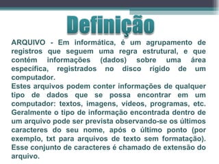 ARQUIVO - Em informática, é um agrupamento de registros que seguem uma regra estrutural, e que contém informações (dados) sobre uma área específica, registrados no disco rígido de um computador. Estes arquivos podem conter informações de qualquer tipo de dados que se possa encontrar em um computador: textos, imagens, vídeos, programas, etc. Geralmente o tipo de informação encontrada dentro de um arquivo pode ser prevista observando-se os últimos caracteres do seu nome, após o último ponto (por exemplo, txt para arquivos de texto sem formatação). Esse conjunto de caracteres é chamado de extensão do arquivo. 