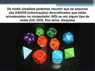 De modo simplista podemos resumir que os arquivos são DADOS (informações) diversificados que estão armazenados no computador (HD) ou em algum tipo de mídia (CD, DVD, Pen drive, disquete) 
