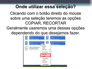 Onde utilizar essa seleção? Clicando com o botão direito do mouse sobre uma seleção teremos as opções COPIAR, RECORTAR Geralmente usaremos uma dessas opções dependendo do que desejamos fazer. 