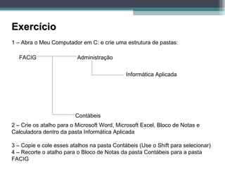Exercício 1 – Abra o Meu Computador em C: e crie uma estrutura de pastas: FACIG  Administração Contábeis Informática Aplicada 2 – Crie os atalho para o Microsoft Word, Microsoft Excel, Bloco de Notas e Calculadora dentro da pasta Informática Aplicada 3 – Copie e cole esses atalhos na pasta Contábeis (Use o Shift para selecionar) 4 – Recorte o atalho para o Bloco de Notas da pasta Contábeis para a pasta FACIG 
