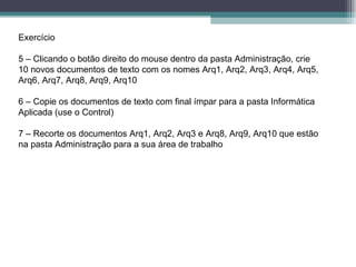 Exercício 5 – Clicando o botão direito do mouse dentro da pasta Administração, crie 10 novos documentos de texto com os nomes Arq1, Arq2, Arq3, Arq4, Arq5, Arq6, Arq7, Arq8, Arq9, Arq10 6 – Copie os documentos de texto com final ímpar para a pasta Informática Aplicada (use o Control)  7 – Recorte os documentos Arq1, Arq2, Arq3 e Arq8, Arq9, Arq10 que estão na pasta Administração para a sua área de trabalho 
