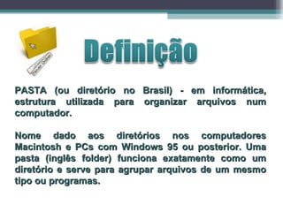 PASTA (ou diretório no Brasil) - em informática, estrutura utilizada para organizar arquivos num computador. Nome dado aos diretórios nos computadores Macintosh e PCs com Windows 95 ou posterior. Uma pasta (inglês folder) funciona exatamente como um diretório e serve para agrupar arquivos de um mesmo tipo ou programas.  