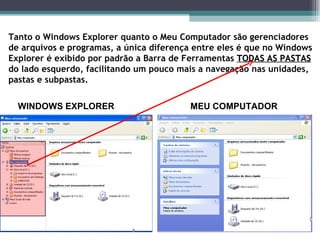 Tanto o Windows Explorer quanto o Meu Computador são gerenciadores de arquivos e programas, a única diferença entre eles é que no Windows Explorer é exibido por padrão a Barra de Ferramentas  TODAS AS PASTAS  do lado esquerdo, facilitando um pouco mais a navegação nas unidades, pastas e subpastas. WINDOWS EXPLORER  MEU COMPUTADOR 