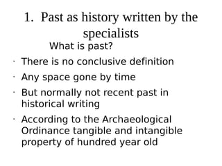 1. Past as history written by the
               specialists
          What is past?
•
    There is no conclusive definition
•
    Any space gone by time
•
    But normally not recent past in
    historical writing
•
    According to the Archaeological
    Ordinance tangible and intangible
    property of hundred year old
 