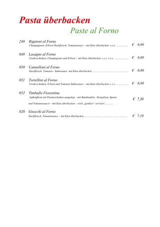 Pasta überbacken
Paste al Forno
248 Rigatoni al Forno
Champignons, Erbsen Hackfleisch, Tomatensauce – mit Käse überbacken 7) 8) 9) .................
049 Lasagne al Forno
Vorderschinken, Champignons und Erbsen – mit Käse überbacken 1) 4) 5) 7) 8) 9) .....................
050 Cannelloni al Forno
Hackfleisch, Tomaten - Sahnesauce mit Käse überbacken .......................................................
051 Tortellini al Forno
Vorderschinken, Erbsen und Tomaten-Sahnesauce – mit Käse überbacken 1) 4) 5) ..................
052 Timballo Fiorentina
€ 6,60
€ 6,60
€ 6,60
€ 6,60
Auflaufform mit Parmaschinken ausgelegt – mit Bandnudeln , Steinpilzen, Spinat
€ 7,30
und Tomatensaucet – mit Käse überbacken – wird „gestürzt“ serviert!............. .
020 Gnocchi al Forno
Hackfleisch, Tomatensauce – mit Käse überbacken……………………………………… ……… € 7,10
 