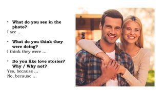 • What do you see in the
photo?
I see …
• What do you think they
were doing?
I think they were …
• Do you like love stories?
Why / Why not?
Yes, because …
No, because …
 