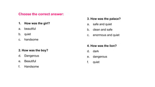 Choose the correct answer:
1. How was the girl?
a. beautiful
b. quiet
c. handsome
2. How was the boy?
d. Dangerous
e. Beautiful
f. Handsome
3. How was the palace?
a. safe and quiet
b. clean and safe
c. enormous and quiet
4. How was the lion?
d. dark
e. dangerous
f. quiet
 
