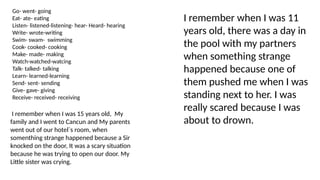 I remember when I was 11
years old, there was a day in
the pool with my partners
when something strange
happened because one of
them pushed me when I was
standing next to her. I was
really scared because I was
about to drown.
Go- went- going
Eat- ate- eating
Listen- listened-listening- hear- Heard- hearing
Write- wrote-writing
Swim- swam- swimming
Cook- cooked- cooking
Make- made- making
Watch-watched-watcing
Talk- talked- talking
Learn- learned-learning
Send- sent- sending
Give- gave- giving
Receive- received- receiving
I remember when I was 15 years old, My
family and I went to Cancun and My parents
went out of our hotel`s room, when
somenthing strange happened because a Sir
knocked on the door, It was a scary situation
because he was trying to open our door. My
Little sister was crying.
 
