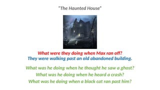 What were they doing when Max ran off?
They were walking past an old abandoned building.
What was he doing when he thought he saw a ghost?
What was he doing when he heard a crash?
What was he doing when a black cat ran past him?
“The Haunted House”
 
