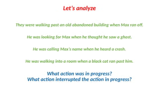 They were walking past an old abandoned building when Max ran off.
He was looking for Max when he thought he saw a ghost.
He was calling Max’s name when he heard a crash.
He was walking into a room when a black cat ran past him.
Let’s analyze
What action was in progress?
What action interrupted the action in progress?
 
