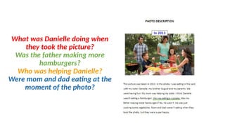 What was Danielle doing when
they took the picture?
Was the father making more
hamburgers?
Who was helping Danielle?
Were mom and dad eating at the
moment of the photo?
 