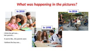 What was happening in the pictures?
In 2010
In 1998
In 2016
I think the girl was….
Her parents….
It seems like…the parents were
I believe the boy was….
 