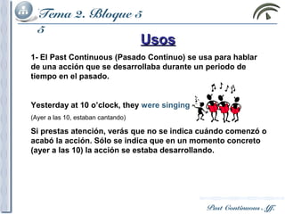 Past Continuous Aff.
Tema 2. Bloque
5
UsosUsos
1- El Past Continuous (Pasado Continuo) se usa para hablar
de una acción que se desarrollaba durante un periodo de
tiempo en el pasado.
Yesterday at 10 o’clock, they were singing
(Ayer a las 10, estaban cantando)
Si prestas atención, verás que no se indica cuándo comenzó o
acabó la acción. Sólo se indica que en un momento concreto
(ayer a las 10) la acción se estaba desarrollando.
Tema 2. Bloque
5
Tema 2. Bloque
5
Tema 2. Bloque
5
Tema 2. Bloque
5
Past Continuous Aff.
Tema 2. Bloque 5
 