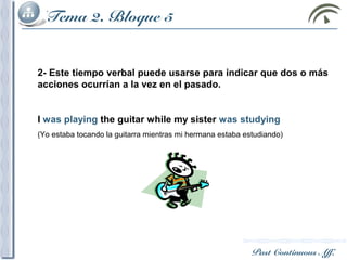 Past Continuous Aff.
Tema 2. Bloque 5
2- Este tiempo verbal puede usarse para indicar que dos o más
acciones ocurrían a la vez en el pasado.
I was playing the guitar while my sister was studying
(Yo estaba tocando la guitarra mientras mi hermana estaba estudiando)
 
