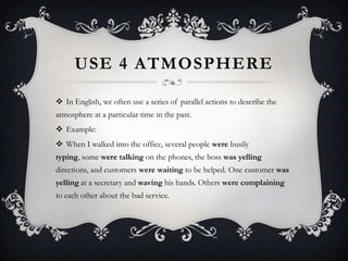 USE 4 ATMOSPHERE
 In English, we often use a series of parallel actions to describe the
atmosphere at a particular time in the past.
 Example:
 When I walked into the office, several people were busily
typing, some were talking on the phones, the boss was yelling
directions, and customers were waiting to be helped. One customer was
yelling at a secretary and waving his hands. Others were complaining
to each other about the bad service.
 