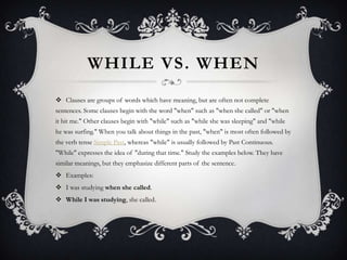 WHILE VS. WHEN
 Clauses are groups of words which have meaning, but are often not complete
sentences. Some clauses begin with the word "when" such as "when she called" or "when
it bit me." Other clauses begin with "while" such as "while she was sleeping" and "while
he was surfing." When you talk about things in the past, "when" is most often followed by
the verb tense Simple Past, whereas "while" is usually followed by Past Continuous.
"While" expresses the idea of "during that time." Study the examples below. They have
similar meanings, but they emphasize different parts of the sentence.
 Examples:
 I was studying when she called.
 While I was studying, she called.
 