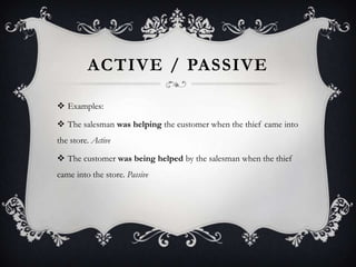 ACTIVE / PASSIVE
 Examples:
 The salesman was helping the customer when the thief came into
the store. Active
 The customer was being helped by the salesman when the thief
came into the store. Passive
 
