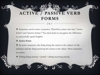 ACTIVE / PASSIVE VERB
FORMS
 Sentences can be active or passive. Therefore, tenses also have "active
forms" and "passive forms." You must learn to recognize the difference
to successfully speak English.
 Active Form
 In active sentences, the thing doing the action is the subject of the
sentence and the thing receiving the action is the object. Most sentences
are active.
 [Thing doing action] + [verb] + [thing receiving action]
 