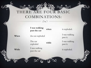 THERE ARE FOUR BASIC
COMBINATIONS:
I was walking
past the car
when it exploded.
When the car exploded
I was walking
past it.
The car
exploded
while
I was walking
past it.
While
I was walking
past the car
it exploded.
 