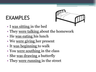 EXAMPLES
• I was sitting in the bed
• They were talking about the homework
• He was eating his lunch
• We were giving her present
• It was beginning to walk
• You were southing in the class
• She was drawing a butterfly
• They were running in the street
 