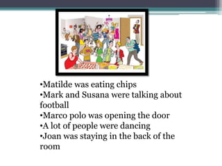 •Matilde was eating chips
•Mark and Susana were talking about
football
•Marco polo was opening the door
•A lot of people were dancing
•Joan was staying in the back of the
room
 