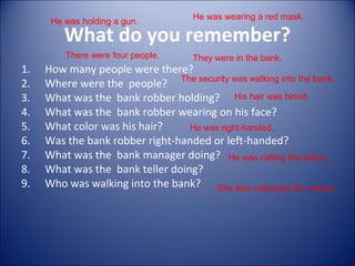 What do you remember?
1. How many people were there?
2. Where were the people?
3. What was the bank robber holding?
4. What was the bank robber wearing on his face?
5. What color was his hair?
6. Was the bank robber right-handed or left-handed?
7. What was the bank manager doing?
8. What was the bank teller doing?
9. Who was walking into the bank?
There were four people. They were in the bank.
He was holding a gun.
He was wearing a red mask.
His hair was blond.
He was right-handed.
He was calling the police.
She was collecting the money.
The security was walking into the bank.
 