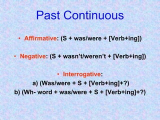 Past Continuous
• Affirmative: (S + was/were + [Verb+ing])
• Negative: (S + wasn’t/weren’t + [Verb+ing])
• Interrogative:
a) (Was/were + S + [Verb+ing]+?)
b) (Wh- word + was/were + S + [Verb+ing]+?)
 